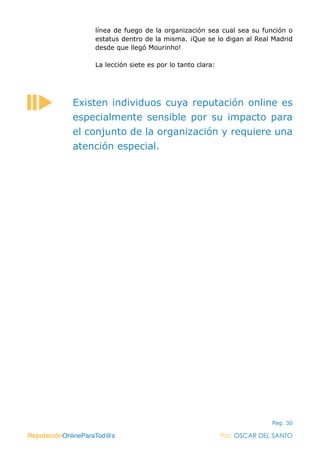ReputaciónOnlineParaTod@s Por: OSCAR DEL SANTO
Pag. 30
línea de fuego de la organización sea cual sea su función o
estatus dentro de la misma. ¡Que se lo digan al Real Madrid
desde que llegó Mourinho!
La lección siete es por lo tanto clara:
ReputaciónOnlineParaTod@s Por: OSCAR DEL SANTO
Existen individuos cuya reputación online es
especialmente sensible por su impacto para
el conjunto de la organización y requiere una
atención especial.
 
