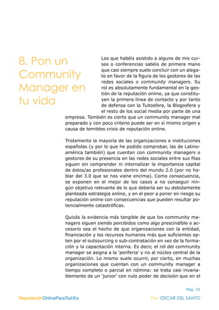 ReputaciónOnlineParaTod@s Por: OSCAR DEL SANTO
Pag. 31
Los que habéis asistido a alguno de mis cur-
sos o conferencias sabéis de primera mano
que casi siempre suelo concluir con un alega-
to en favor de la figura de los gestores de las
redes sociales o community managers. Su
rol es absolutamente fundamental en la ges-
tión de la reputación online, ya que constitu-
yen la primera línea de contacto y por tanto
de defensa con la Tuitosfera, la Blogosfera y
el resto de los social media por parte de una
empresa. También es cierto que un community manager mal
preparado y con poco criterio puede ser en sí mismo origen y
causa de temibles crisis de reputación online.
Tristemente la mayoría de las organizaciones e instituciones
españolas (y por lo que he podido comprobar, las de Latino-
américa también) que cuentan con community managers o
gestores de su presencia en las redes sociales entre sus filas
siguen sin comprender ni internalizar la importancia capital
de éstos/as profesionales dentro del mundo 2.0 (por no ha-
blar del 3.0 que se nos viene encima). Como consecuencia,
se exponen en el mejor de los casos a no conseguir nin-
gún objetivo relevante de lo que debería ser su debidamente
planteada estrategia online, y en el peor a poner en riesgo su
reputación online con consecuencias que pueden resultar po-
tencialmente catastróficas.
Quizás la evidencia más tangible de que los community ma-
nagers siguen siendo percibidos como algo prescindible o ac-
cesorio sea el hecho de que organizaciones con la entidad,
financiación y los recursos humanos más que suficientes op-
ten por el outsourcing o sub-contratación en vez de la forma-
ción y la capacitación interna. Es decir, el rol del community
manager se asigna a la ‘periferia’ y no al núcleo central de la
organización. Lo mismo suele ocurrir, por cierto, en muchas
organizaciones que cuentan con un community manager a
tiempo completo o parcial en nómina: se trata casi invaria-
blemente de un ‘junior’ con nulo poder de decisión que en el
ReputaciónOnlineParaTod@s Por: OSCAR DEL SANTO
8. Pon un
Community
Manager en
tu vida
 