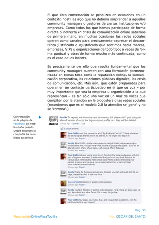ReputaciónOnlineParaTod@s Por: OSCAR DEL SANTO
Pag. 33
El que ésta conversación se produzca en ocasiones en un
contexto hostil es algo que no debería sorprender a aquellos
community managers o gestores de ciertas instituciones y/o
empresas. Como todos los que hemos participado de forma
directa o indirecta en crisis de comunicación online sabemos
de primera mano, en muchas ocasiones las redes sociales
operan como canales para precisamente expresar el descon-
tento justificado o injustificado que sentimos hacia marcas,
empresas, VIPs u organizaciones de todo tipo; a veces de for-
ma puntual y otras de forma mucho más continuada, como
es el caso de los boicots.
Es precisamente por ello que resulta fundamental que los
community managers cuenten con una formación pormeno-
rizada en temas tales como la reputación online, la comuni-
cación corporativa, las relaciones públicas digitales, las crisis
de comunicación, etc. Más aún, que estén preparados para
operar en un contexto participativo en el que su voz – por
muy importante que sea la empresa u organización a la que
representan – es tan sólo una voz en un mar de voces que
compiten por la atención en la blogosfera o las redes sociales
(recordemos que en el modelo 2.0 la atención se ‘gana‘ y no
se ‘compra‘.)
ReputaciónOnlineParaTod@s Por: OSCAR DEL SANTO
Conversación
en la página de
Facebook de Nest-
lé el año pasado.
Desde entonces la
compañía ha cam-
biado su política
 