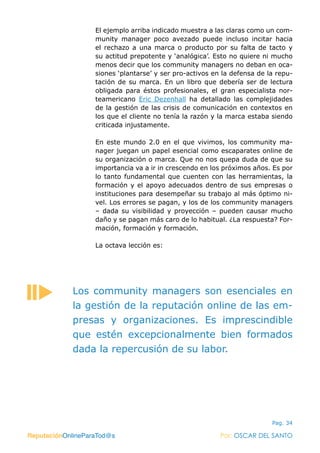 ReputaciónOnlineParaTod@s Por: OSCAR DEL SANTO
Pag. 34
El ejemplo arriba indicado muestra a las claras como un com-
munity manager poco avezado puede incluso incitar hacia
el rechazo a una marca o producto por su falta de tacto y
su actitud prepotente y ‘analógica’. Esto no quiere ni mucho
menos decir que los community managers no deban en oca-
siones ‘plantarse’ y ser pro-activos en la defensa de la repu-
tación de su marca. En un libro que debería ser de lectura
obligada para éstos profesionales, el gran especialista nor-
teamericano  Eric Dezenhall ha detallado las complejidades
de la gestión de las crisis de comunicación en contextos en
los que el cliente no tenía la razón y la marca estaba siendo
criticada injustamente.
En este mundo 2.0 en el que vivimos, los community ma-
nager juegan un papel esencial como escaparates online de
su organización o marca. Que no nos quepa duda de que su
importancia va a ir in crescendo en los próximos años. Es por
lo tanto fundamental que cuenten con las herramientas, la
formación y el apoyo adecuados dentro de sus empresas o
instituciones para desempeñar su trabajo al más óptimo ni-
vel. Los errores se pagan, y los de los community managers
– dada su visibilidad y proyección – pueden causar mucho
daño y se pagan más caro de lo habitual. ¿La respuesta? For-
mación, formación y formación.
La octava lección es:
ReputaciónOnlineParaTod@s Por: OSCAR DEL SANTO
Los community managers son esenciales en
la gestión de la reputación online de las em-
presas y organizaciones. Es imprescindible
que estén excepcionalmente bien formados
dada la repercusión de su labor.
 