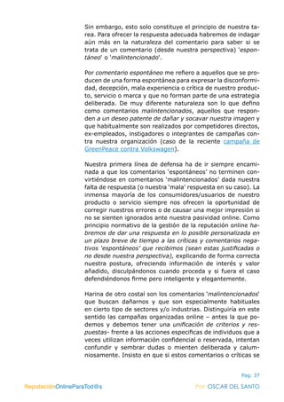 ReputaciónOnlineParaTod@s Por: OSCAR DEL SANTO
Pag. 37
Sin embargo, esto solo constituye el principio de nuestra ta-
rea. Para ofrecer la respuesta adecuada habremos de indagar
aún más en la naturaleza del comentario para saber si se
trata de un comentario (desde nuestra perspectiva) ‘espon-
táneo‘ o ‘malintencionado‘.
Por comentario espontáneo me refiero a aquellos que se pro-
ducen de una forma espontánea para expresar la disconformi-
dad, decepción, mala experiencia o crítica de nuestro produc-
to, servicio o marca y que no forman parte de una estrategia
deliberada. De muy diferente naturaleza son lo que defino
como comentarios malintencionados, aquellos que respon-
den a un deseo patente de dañar y socavar nuestra imagen y
que habitualmente son realizados por competidores directos,
ex-empleados, instigadores o integrantes de campañas con-
tra nuestra organización (caso de la reciente campaña de
GreenPeace contra Volkswagen).
Nuestra primera línea de defensa ha de ir siempre encami-
nada a que los comentarios ‘espontáneos’ no terminen con-
virtiéndose en comentarios ‘malintencionados’ dada nuestra
falta de respuesta (o nuestra ‘mala’ respuesta en su caso). La
inmensa mayoría de los consumidores/usuarios de nuestro
producto o servicio siempre nos ofrecen la oportunidad de
corregir nuestros errores o de causar una mejor impresión si
no se sienten ignorados ante nuestra pasividad online. Como
principio normativo de la gestión de la reputación online ha-
bremos de dar una respuesta en lo posible personalizada en
un plazo breve de tiempo a las críticas y comentarios nega-
tivos ‘espontáneos’ que recibimos (sean estas justificadas o
no desde nuestra perspectiva), explicando de forma correcta
nuestra postura, ofreciendo información de interés y valor
añadido, disculpándonos cuando proceda y si fuera el caso
defendiéndonos firme pero inteligente y elegantemente.
Harina de otro costal son los comentarios ‘malintencionados‘
que buscan dañarnos y que son especialmente habituales
en cierto tipo de sectores y/o industrias. Distinguiría en este
sentido las campañas organizadas online – antes la que po-
demos y debemos tener una unificación de criterios y res-
puestas- frente a las acciones especificas de individuos que a
veces utilizan información confidencial o reservada, intentan
confundir y sembrar dudas o mienten deliberada y calum-
niosamente. Insisto en que si estos comentarios o críticas se
ReputaciónOnlineParaTod@s Por: OSCAR DEL SANTO
 