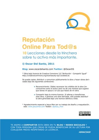 Pag. 4
ReputaciónOnlineParaTod@s Por: OSCAR DEL SANTO
© Oscar Del Santo, 2011
Blog: www.oscardelsanto.com Twitter: @OscarDS
* Obra bajo licencia de Creative Commons 3.0 “Atribución - Compartir Igual”
http://creativecommons.org/licenses/by-sa/3.0/deed.es
Se puede copiar, distribuir y comunicar públicamente la obra y hacer obras deri-
vadas bajo las siguientes condiciones:
* Agradecimiento especial a Jesus Mier por su trabajo de diseño y maquetación.
web: www.jesusmier.com Twitter: @jesus_mier
Reconocimiento: Debes reconocer los créditos de la obra (re-
conocerme como el autor) pero no de una manera que sugiera
que tienes mi apoyo o el uso que haces de mi obra.
Compartir bajo la misma licencia: Si alteras o transformas
esta obra, o generas una obra derivada, sólo puedes distribuir
la obra generada bajo una licencia idéntica a ésta.
TE ANIMO A COMPARTIR ESTA OBRA EN TU BLOG Y REDES SOCIALES Y
CON TODA PERSONA QUE CREAS SE PUEDA BENEFICIAR DE SU LECTURA POR
CUALQUIER MEDIO RESPETANDO LA LICENCIA.
¡GRACIAS!
Reputación
Online Para Tod@s
10 Lecciones desde la trinchera
sobre tu activo más importante.
 