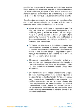 ReputaciónOnlineParaTod@s Por: OSCAR DEL SANTO
Pag. 38
producen en nuestros espacios online, tendremos un mayor y
mejor pertrechado arsenal de respuestas y comportamientos
a nuestra disposición, sin por supuesto excluir en ningún mo-
mento la censura o eliminación del comentario y la expulsión
o el bloqueo del individuo en cuestión como última medida.
Cuando estos comentarios se producen en espacios online
que no controlamos, procederá en la mayoría de los casos el
acometer una o varias de las siguientes acciones:
●● Alertar sobre el comentario al responsable del foro,
blog, red social etc. demostrando en lo posible lo ca-
lumnioso, falso y dañino del mismo. No sería la pri-
mera ni la ultima ocasión en la que un webmaster o
community manager ha exigido una rectificación o
bloqueado/expulsado a alguien por comentarios repe-
titivos de esta naturaleza.
●● Confrontar directamente al individuo exigiendo una
rectificación en privado o en publico según proceda y
la retirada de información calumniosa – muy especial-
mente si esta pone en peligro la seguridad de perso-
nas y/o instalaciones (si es necesario con la amenaza
de acciones legales en su contra).
●● Ofrecer una respuesta firme, inteligente y seria y ava-
lada pero sin caer en provocaciones en el mismo foro/
blog/red social que desmonte las acusaciones (injus-
tas) a las que estamos siendo sometidos con los datos
apropiados.
●● En determinados casos ofrecer una respuesta apropia-
da desde nuestra página o redes sociales siguiendo la
tónica anterior, haciendo mención del ‘ataque’ cuando
este represente un riesgo patente para nuestra repu-
tación y amenace con convertirse en una crisis en toda
regla, desmontando su argumentación y poniendo a
disposición de nuestro público información contrasta-
da que defienda nuestra causa. Esta respuesta podrá
incluso darse paralelamente en canales offline en si-
tuaciones especificas.
ReputaciónOnlineParaTod@s Por: OSCAR DEL SANTO
 