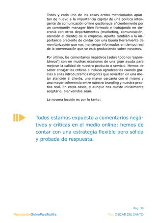 ReputaciónOnlineParaTod@s Por: OSCAR DEL SANTO
Pag. 39
Todos y cada uno de los casos arriba mencionados apun-
tan de nuevo a la importancia capital de una política inteli-
gente de comunicación online gestionada eficientemente por
un community manager bien formado y trabajando en sin-
cronía con otros departamentos (marketing, comunicación,
atención al cliente) de la empresa. Apunta también a la im-
portancia creciente de contar con una buena herramienta de
monitorización que nos mantenga informados en tiempo real
de la conversación que se está produciendo sobre nosotros.
Por último, los comentarios negativos (sobre todo los ‘espon-
táneos‘) son en muchas ocasiones de una gran ayuda para
mejorar la calidad de nuestro producto o servicio. Hemos de
saber encajar las criticas e incluso agradecerlas cuando gra-
cias a ellas introduzcamos mejoras que reviertan en una me-
jor atención al cliente, una mayor cercanía con el mismo y
una mayor coherencia entre nuestro branding y nuestra prac-
tica real. En estos casos, y aunque nos cueste inicialmente
aceptarlo, bienvenidos sean.
La novena lección es por lo tanto:
ReputaciónOnlineParaTod@s Por: OSCAR DEL SANTO
Todos estamos expuesto a comentarios nega-
tivos y críticas en el medio online: hemos de
contar con una estrategia flexible pero sólida
y probada de respuesta.
 