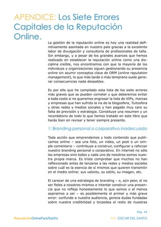 ReputaciónOnlineParaTod@s Por: OSCAR DEL SANTO
Pag. 44
La gestión de la reputación online es hoy una realidad defi-
nitivamente asentada en nuestro país gracias a la excelente
labor de divulgación y consultoría de profesionales de talla.
Sin embargo, y a pesar de los grandes avances que hemos
realizado en establecer la reputación online como una dis-
ciplina creíble, nos encontramos con que la mayoría de los
individuos y organizaciones siguen gestionando su presencia
online sin asumir conceptos clave de ORM (online reputation
management), lo que más tarde o más temprano suele gene-
rar consecuencias nada deseables.
Es por ello que he compilado esta lista de los siete errores
más graves que se pueden cometer y que deberemos evitar
a toda costa si no queremos engrosar la lista de VIPs, marcas
y empresas que han sufrido la ira de la blogosfera, Tuitosfera
y otras redes y medios sociales y han pagado muy caro su
falta de previsión y estrategia. Constituye una resumen y un
recordatorio de todo lo que hemos tratado en este libro que
harás bien en revisar y tener siempre presente.
1: Branding personal o corporativo inadecuado
Toda acción que emprendemos y todo contenido que publi-
camos online – sea una foto, un video, un post o un sim-
ple comentario – contribuye a construir, configurar y reforzar
nuestro branding personal o corporativo. En internet no sólo
las empresas sino todos y cada uno de nosotros somos nues-
tra propia marca. Es triste comprobar que muchos no han
reflexionado antes de lanzarse a las redes y medios sociales
sobre cuál es la esencia de sí mismos que quieren transmitir
en el medio online: sus valores, su estilo, su imagen, etc.
El carecer de una estrategia de branding – o, aún peor, el no
ser fieles a nosotros mismos e intentar construir una presen-
cia que no refleja honestamente lo que somos o al menos
aspiramos a ser – es posiblemente el primer y más grave
error: confunde a nuestra audiencia, genera dudas fundadas
sobre nuestra credibilidad y torpedea el resto de nuestras
ReputaciónOnlineParaTod@s Por: OSCAR DEL SANTO
APENDICE: Los Siete Errores
Capitales de la Reputación
Online.
 