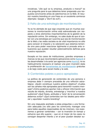 ReputaciónOnlineParaTod@s Por: OSCAR DEL SANTO
Pag. 45
iniciativas. ‘¿De qué va tu empresa, producto o marca?’ es
una pregunta para la que debemos tener preparada una res-
puesta convincente antes de adentrarnos en la Web. El resu-
mir nuestro branding en una frase es un excelente comienzo
(Ejemplo: Google y ‘Don’t be evil‘).
2: Falta de una estrategia de monitorización
Ya os he alertado de que sigo creyendo que en muchas oca-
siones la monitorización online está sobrevalorada con res-
pecto a otros elementos importantísimos de la gestión de la
reputación online. Sin embargo, no cabe duda de que el con-
tar con una estrategia por suscinta que sea de monitorización
de la Web y las redes sociales es de vital importancia no sólo
para conocer el impacto y la valoración que estamos tenien-
do sino para poder reaccionar ágilmente si procede ante si-
tuaciones que puedan resultar potencialmente dañinas para
nuestra reputación.
Excepto en los casos de instituciones, grandes empresas o
marcas (a las que recomendaría aplicaciones como Radian6 o
las desarrolladas ‘a la carta’ por agencias como Asomo), no es
habitualmente necesario el realizar una gran inversión dada
la proliferación de herramientas de monitorización gratuitas
o de bajo coste para social media y la web.
3: Contenidos pobres o poco apropiados
La política de generación de contenidos de una persona o
empresa debe ir siempre precedida de una reflexión estra-
tégica: ¿Quién constituye nuestro público objetivo? ¿Cuáles
son los canales más apropiados para transmitir nuestro men-
saje? ¿Cómo podemos aportar más y ofrecer información que
resulte de interés, divierta, entretenga y ‘movilice’ a nuestra
audiencia? ¿Qué frases, actitudes y ‘tono’ de la conversación
debemos evitar? ¿Qué contenidos son los ideales para refor-
zar y apuntalar nuestro branding?
Sin una respuesta acertada a estas preguntas y una forma-
ción adecuada (no sólo para los community manager sino
para todos aquellos responsables de los mismos), nos expo-
nemos a generar contenidos – con la inversión en tiempo y
esfuerzo que ello supone – que en el mejor de los casos no
consigan despertar interés y en el peor puedan desatar au-
ReputaciónOnlineParaTod@s Por: OSCAR DEL SANTO
 