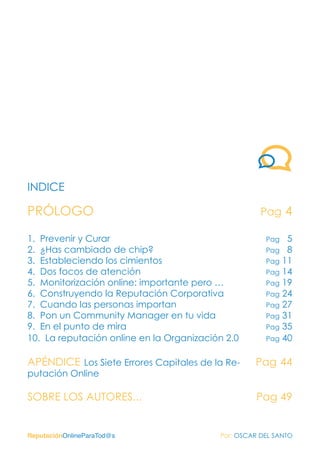 ReputaciónOnlineParaTod@s Por: OSCAR DEL SANTO
INDICE
PRÓLOGO
1. Prevenir y Curar
2. ¿Has cambiado de chip?
3. Estableciendo los cimientos
4. Dos focos de atención
5. Monitorización online: importante pero …
6. Construyendo la Reputación Corporativa
7. Cuando las personas importan
8. Pon un Community Manager en tu vida
9. En el punto de mira
10. La reputación online en la Organización 2.0
APÉNDICE Los Siete Errores Capitales de la Re-
putación Online
SOBRE LOS AUTORES...
Pag 4
Pag 5
Pag 8
Pag 11
Pag 14
Pag 19
Pag 24
Pag 27
Pag 31
Pag 35
Pag 40
Pag 44
Pag 49
 
