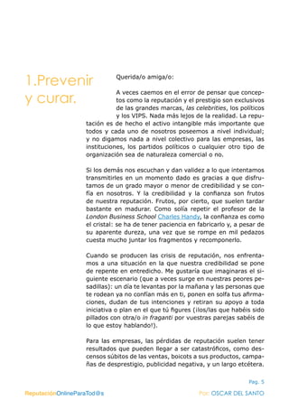 ReputaciónOnlineParaTod@s Por: OSCAR DEL SANTO
Pag. 5
Querida/o amiga/o:
A veces caemos en el error de pensar que concep-
tos como la reputación y el prestigio son exclusivos
de las grandes marcas, las celebrities, los políticos
y los VIPS. Nada más lejos de la realidad. La repu-
tación es de hecho el activo intangible más importante que
todos y cada uno de nosotros poseemos a nivel individual;
y no digamos nada a nivel colectivo para las empresas, las
instituciones, los partidos políticos o cualquier otro tipo de
organización sea de naturaleza comercial o no.
Si los demás nos escuchan y dan validez a lo que intentamos
transmitirles en un momento dado es gracias a que disfru-
tamos de un grado mayor o menor de credibilidad y se con-
fía en nosotros. Y la credibilidad y la confianza son frutos
de nuestra reputación. Frutos, por cierto, que suelen tardar
bastante en madurar. Como solía repetir el profesor de la
London Business School Charles Handy, la confianza es como
el cristal: se ha de tener paciencia en fabricarlo y, a pesar de
su aparente dureza, una vez que se rompe en mil pedazos
cuesta mucho juntar los fragmentos y recomponerlo.
Cuando se producen las crisis de reputación, nos enfrenta-
mos a una situación en la que nuestra credibilidad se pone
de repente en entredicho. Me gustaría que imaginaras el si-
guiente escenario (que a veces surge en nuestras peores pe-
sadillas): un día te levantas por la mañana y las personas que
te rodean ya no confían más en ti, ponen en solfa tus afirma-
ciones, dudan de tus intenciones y retiran su apoyo a toda
iniciativa o plan en el que tú figures (¡los/las que habéis sido
pillados con otra/o in fraganti por vuestras parejas sabéis de
lo que estoy hablando!).
Para las empresas, las pérdidas de reputación suelen tener
resultados que pueden llegar a ser catastróficos, como des-
censos súbitos de las ventas, boicots a sus productos, campa-
ñas de desprestigio, publicidad negativa, y un largo etcétera.
ReputaciónOnlineParaTod@s Por: OSCAR DEL SANTO
1.Prevenir 	
y curar.
 