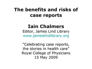 The benefits and risks of case reports Iain Chalmers Editor, James Lind Library www.jameslindlibrary.org “Celebrating case reports, the stories in health care” Royal College of Physicians 15 May 2009   