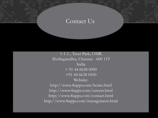 Contact Us
1-1-1 , Tecci Park, OMR
Sholinganallur, Chennai - 600 119
India
+ 91 44 6638 0000
+91 44 6638 0100
Website:
http://www.4iapps.com/home.html
http://www.4iapps.com/careers.html
http://www.4iapps.com/contact.html
http://www.4iapps.com/management.html
 