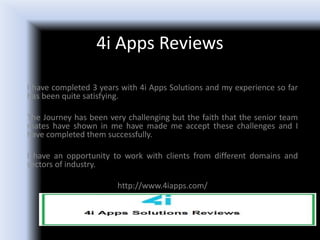 4i Apps Reviews
I have completed 3 years with 4i Apps Solutions and my experience so far
has been quite satisfying.
The Journey has been very challenging but the faith that the senior team
mates have shown in me have made me accept these challenges and I
have completed them successfully.
I have an opportunity to work with clients from different domains and
sectors of industry.
http://www.4iapps.com/
 
