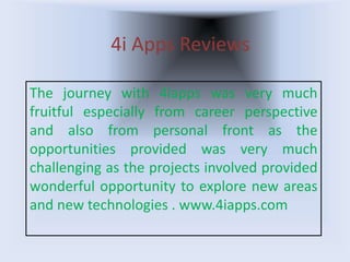 4i Apps Reviews
The journey with 4iapps was very much
fruitful especially from career perspective
and also from personal front as the
opportunities provided was very much
challenging as the projects involved provided
wonderful opportunity to explore new areas
and new technologies . www.4iapps.com
 