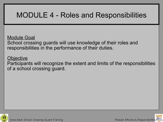 MODULE 4 - Roles and Responsibilities Module Goal School crossing guards will use knowledge of their roles and responsibilities in the performance of their duties. Objective Participants will recognize the extent and limits of the responsibilities of a school crossing guard. 