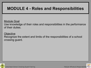 MODULE 4 - Roles and Responsibilities


Module Goal
Use knowledge of their roles and responsibilities in the performance
of their duties.

Objective
Recognize the extent and limits of the responsibilities of a school
crossing guard.
 