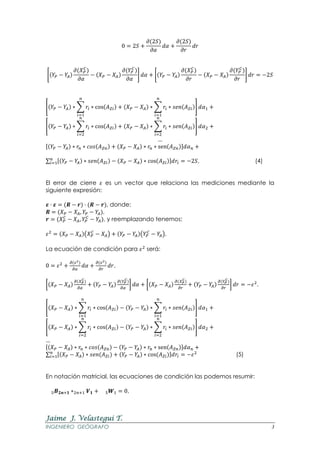 Jaime J. Velastegui T.
INGENIERO GEÓGRAFO 3
0 = 2𝑆 +
𝜕(2𝑆)
𝜕𝛼
𝑑𝛼 +
𝜕(2𝑆)
𝜕𝑟
𝑑𝑟
[(𝑌𝑃 − 𝑌𝐴)
𝜕(𝑋 𝑃
𝐶
)
𝜕𝛼
− (𝑋 𝑃 − 𝑋𝐴)
𝜕(𝑌𝑃
𝐶
)
𝜕𝛼
] 𝑑𝛼 + [(𝑌𝑃 − 𝑌𝐴)
𝜕(𝑋 𝑃
𝐶
)
𝜕𝑟
− (𝑋 𝑃 − 𝑋𝐴)
𝜕(𝑌𝑃
𝐶
)
𝜕𝑟
] 𝑑𝑟 = −2𝑆
[(𝑌𝑃 − 𝑌𝐴) ∗ ∑ 𝑟𝑖 ∗ cos(𝐴 𝑍𝑖)
𝑛
𝑖=1
+ (𝑋 𝑃 − 𝑋𝐴) ∗ ∑ 𝑟𝑖
𝑛
𝑖=1
∗ 𝑠𝑒𝑛(𝐴 𝑍𝑖)] 𝑑𝛼1 +
[(𝑌𝑃 − 𝑌𝐴) ∗ ∑ 𝑟𝑖 ∗ cos(𝐴 𝑍𝑖)
𝑛
𝑖=2
+ (𝑋 𝑃 − 𝑋𝐴) ∗ ∑ 𝑟𝑖
𝑛
𝑖=2
∗ 𝑠𝑒𝑛(𝐴 𝑍𝑖)] 𝑑𝛼2 +
…
[(𝑌𝑃 − 𝑌𝐴) ∗ 𝑟𝑛 ∗ 𝑐𝑜𝑠(𝐴 𝑍𝑛) + (𝑋 𝑃 − 𝑋𝐴) ∗ 𝑟𝑛 ∗ sen(𝐴 𝑍𝑛)]𝑑𝛼 𝑛 +
∑ [(𝑌𝑃 − 𝑌𝐴) ∗ 𝑠𝑒𝑛(𝐴 𝑍𝑖) − (𝑋 𝑃 − 𝑋𝐴) ∗ cos(𝐴 𝑍𝑖)]𝑑𝑟𝑖
𝑛
𝑖=1 = −2𝑆, (4)
El error de cierre 𝜀 es un vector que relaciona las mediciones mediante la
siguiente expresión:
𝜺 ⋅ 𝜺 = (𝑹 − 𝒓) ⋅ (𝑹 − 𝒓), donde:
𝑹 = (𝑋 𝑃 − 𝑋𝐴, 𝑌𝑃 − 𝑌𝐴),
𝒓 = (𝑋 𝑃
𝐶
− 𝑋𝐴, 𝑌𝑃
𝐶
− 𝑌𝐴), y reemplazando tenemos:
𝜀2
= (𝑋 𝑃 − 𝑋𝐴)(𝑋 𝑃
𝐶
− 𝑋𝐴) + (𝑌𝑃 − 𝑌𝐴)(𝑌𝑃
𝐶
− 𝑌𝐴),
La ecuación de condición para 𝜀2
será:
0 = 𝜀2
+
𝜕(𝜀2)
𝜕𝛼
𝑑𝛼 +
𝜕(𝜀2)
𝜕𝑟
𝑑𝑟,
[(𝑋 𝑃 − 𝑋𝐴)
𝜕(𝑋 𝑃
𝐶
)
𝜕𝛼
+ (𝑌𝑃 − 𝑌𝐴)
𝜕(𝑌𝑃
𝐶
)
𝜕𝛼
] 𝑑𝛼 + [(𝑋 𝑃 − 𝑋𝐴)
𝜕(𝑋 𝑃
𝐶
)
𝜕𝑟
+ (𝑌𝑃 − 𝑌𝐴)
𝜕(𝑌𝑃
𝐶
)
𝜕𝑟
] 𝑑𝑟 = −𝜀2
,
[(𝑋 𝑃 − 𝑋𝐴) ∗ ∑ 𝑟𝑖 ∗ cos(𝐴 𝑍𝑖)
𝑛
𝑖=1
− (𝑌𝑃 − 𝑌𝐴) ∗ ∑ 𝑟𝑖
𝑛
𝑖=1
∗ 𝑠𝑒𝑛(𝐴 𝑍𝑖)] 𝑑𝛼1 +
[(𝑋 𝑃 − 𝑋𝐴) ∗ ∑ 𝑟𝑖 ∗ cos(𝐴 𝑍𝑖)
𝑛
𝑖=2
− (𝑌𝑃 − 𝑌𝐴) ∗ ∑ 𝑟𝑖
𝑛
𝑖=2
∗ 𝑠𝑒𝑛(𝐴 𝑍𝑖)] 𝑑𝛼2 +
…
[(𝑋 𝑃 − 𝑋𝐴) ∗ 𝑟𝑛 ∗ 𝑐𝑜𝑠(𝐴 𝑍𝑛) − (𝑌𝑃 − 𝑌𝐴) ∗ 𝑟𝑛 ∗ sen(𝐴 𝑍𝑛)]𝑑𝛼 𝑛 +
∑ [(𝑋 𝑃 − 𝑋𝐴) ∗ 𝑠𝑒𝑛(𝐴 𝑍𝑖) + (𝑌𝑃 − 𝑌𝐴) ∗ cos(𝐴 𝑍𝑖)]𝑑𝑟𝑖
𝑛
𝑖=1 = −𝜀2
(5)
En notación matricial, las ecuaciones de condición las podemos resumir:
5 𝑩 𝟐𝒏+𝟏 ∗2𝑛+1 𝑽 𝟏 + 5 𝑾1 = 0,
 