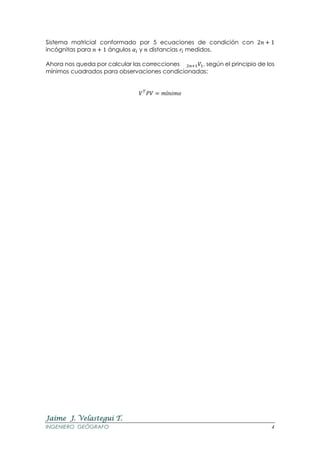 Jaime J. Velastegui T.
INGENIERO GEÓGRAFO 4
Sistema matricial conformado por 5 ecuaciones de condición con 2𝑛 + 1
incógnitas para 𝑛 + 1 ángulos 𝛼𝑖 y 𝑛 distancias 𝑟𝑖 medidos.
Ahora nos queda por calcular las correcciones 2𝑛+1 𝑉1, según el principio de los
mínimos cuadrados para observaciones condicionadas:
𝑉 𝑇
𝑃𝑉 = 𝑚í𝑛𝑖𝑚𝑜
 