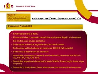 Objetivo 3:
Simplificación y estandarización de líneas
Creación del Facilitador Financiero          ESTANDARIZACIÓN DE LÍNEAS DE MEDIACIÓN
Ampliación de canales




Creación del Producto ICO



       • Financiación hasta el 100%
       • Financiación IVA o impuesto autonómico equivalente (ligado a la inversión)
       • Sin limitación en grupos contables.
       • Se financian activos de segunda mano sin restricciones.
       • Se financian vehículos hasta un importe de 24.000 € (IVA incluido)
       • Se financia la adquisición de empresas.
       • Se amplían y homogenizan plazos de amortización y carencia (3/0, 5/0, 5/1,
         7/0, 7/2, 10/0, 10/3, 12/0, 12/3).
       • Se amplían importes de financiación hasta 50 Mills. Euros (según líneas y tipo
         empresa).
       • Se amplía la tipología de cliente, abarcando todos los tamaños de empresa.
 