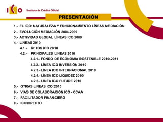 PRESENTACIÓN
1.- EL ICO: NATURALEZA Y FUNCIONAMIENTO LÍNEAS MEDIACIÓN.
2.- EVOLUCIÓN MEDIACIÓN 2004-2009
3.- ACTIVIDAD GLOBAL LÍNEAS ICO 2009
4.- LINEAS 2010
   4.1.-   RETOS ICO 2010
   4.2.-   PRINCIPALES LÍNEAS 2010
           4.2.1.- FONDO DE ECONOMIA SOSTENIBLE 2010-2011
           4.2.2.- LÍNEA ICO INVERSIÓN 2010
           4.2.3.- LINEA ICO INTERNACIONAL 2010
           4.2.4.- LÍNEA ICO LIQUIDEZ 2010
           4.2.5.- LINEA ICO FUTURE 2010
5.- OTRAS LINEAS ICO 2010
6.- VÍAS DE COLABORACIÓN ICO - CCAA
7.- FACILITADOR FINANCIERO
8.- ICODIRECTO
 
