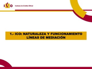1.- ICO: NATURALEZA Y FUNCIONAMIENTO
          LÍNEAS DE MEDIACIÓN
 