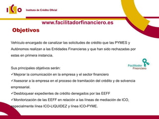 www.facilitadorfinanciero.es
Objetivos

Vehículo encargado de canalizar las solicitudes de crédito que las PYMES y
Autónomos realizan a las Entidades Financieras y que han sido rechazadas por
estas en primera instancia.


Sus principales objetivos serán:
Mejorar la comunicación en la empresa y el sector financiero
Asesorar a la empresa en el proceso de tramitación del crédito y de solvencia
empresarial.
Desbloquear expedientes de crédito denegados por las EEFF
Monitorización de las EEFF en relación a las líneas de mediación de ICO,
especialmente línea ICO-LIQUIDEZ y línea ICO-PYME.
 