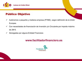 Público Objetivo

 Autónomos o pequeña y mediana empresa (PYME), según definición de la Unión
   Europea.
 Con necesidades de financiación de Inversión y/o Circulante por importe máximo
   de 2M €.
 Denegadas por alguna Entidad Financiera



                      www.facilitadorfinanciero.es
 