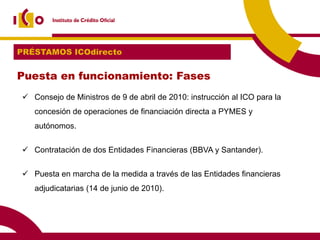 PRÉSTAMOS ICOdirecto


Puesta en funcionamiento: Fases
 Consejo de Ministros de 9 de abril de 2010: instrucción al ICO para la
   concesión de operaciones de financiación directa a PYMES y
   autónomos.


 Contratación de dos Entidades Financieras (BBVA y Santander).


 Puesta en marcha de la medida a través de las Entidades financieras
   adjudicatarias (14 de junio de 2010).
 
