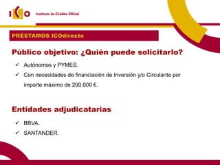PRÉSTAMOS ICOdirecto


Público objetivo: ¿Quién puede solicitarlo?
 Autónomos y PYMES.
 Con necesidades de financiación de Inversión y/o Circulante por
   importe máximo de 200.000 €.



Entidades adjudicatarias
 BBVA.
 SANTANDER.
 