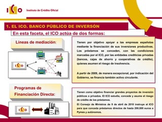 1. EL ICO. BANCO PÚBLICO DE INVERSÓN
  En esta faceta, el ICO actúa de dos formas:
   Líneas de mediación:        Tienen por objetivo apoyar a las empresas españolas
                               mediante la financiación de sus inversiones productivas.
                               Los   préstamos     se   conceden,   con   las   condiciones
                               marcadas por el ICO, por las entidades crediticias privadas
               Banco
                               (bancos, cajas de ahorro y cooperativas de crédito),
                               quienes asumen el riesgo de insolvencia.
                Caja


                               A partir de 2009, de manera excepcional, por indicación del
                               Gobierno, se financia también activo circulante.



   Programas de
                               Tienen como objetivo financiar grandes proyectos de inversión
   Financiación Directa:       públicos o privados. El ICO estudia, concede y asume el riesgo
                               de crédito de los préstamos.
                               El Consejo de Ministros de 9 de abril de 2010 instruye al ICO
                               para que conceda préstamos directos de hasta 200.000 euros a
                               Pymes y autónomos.
 