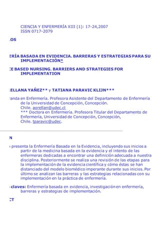 CIENCIA Y ENFERMERÍA XIII (1): 17-24,2007
ISSN 0717-2079
ÍCULOS
ERMERÍA BASADA EN EVIDENCIA. BARRERAS Y ESTRATEGIAS PARA SU
IMPLEMENTACIÓN*
DENCE BASED NURSING. BARRIERS AND STRATEGIES FOR
IMPLEMENTATION
A ORELLANA YAÑEZ** y TATIANA PARAVIC KLIJN***
Doctoranda en Enfermería. Profesora Asistente del Departamento de Enfermería
de la Universidad de Concepción, Concepción.
Chile. aorellan@udec.cl
*** Doctora en Enfermería. Profesora Titular del Departamento de
Enfermería, Universidad de Concepción, Concepción,
Chile. tparavic@udec.
UMEN
tículo presenta la Enfermería Basada en la Evidencia, incluyendo sus inicios a
partir de la medicina basada en la evidencia y el intento de las
enfermeras dedicadas a encontrar una definición adecuada a nuestra
disciplina. Posteriormente se realiza una revisión de las etapas para
la implementación de la evidencia científica y cómo éstas se han
distanciado del modelo biomédico imperante durante sus inicios. Por
último se analizan las barreras y las estrategias relacionadas con su
implementación en la práctica de enfermería.
abras claves: Enfermería basada en evidencia, investigación en enfermería,
barreras y estrategias de implementación.
TRACT
 