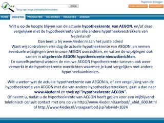 Wilt u op de hoogte blijven van de actuele hypotheekrente van AEGON, en/of deze
vergelijken met de hypotheekrente van alle andere hypotheekverstrekkers van
Nederland?
Dan bent u bij www.4ieder.nl aan het juiste adres!
Want wij controleren elke dag de actuele hypotheekrente van AEGON, en nemen
eventuele wijzigingen over in onze AEGON overzichten, en vatten de wijzigingen ook
samen in uitgebreide AEGON hypotheekrente nieuwsberichten.
En vanzelfsprekend worden de nieuwe AEGON hypotheekrente tarieven ook weer
verwerkt in de hypotheekrente overzichten waarmee je kunt vergelijken met andere
hypotheekaanbieders.
Wilt u weten wat de actuele hypotheekrente van AEGON is, of een vergelijking van de
hypotheekrente van AEGON met die van andere hypotheekverstrekkers, gaat u dan naar
www.4ieder.nl en zoek op "hypotheekrente AEGON".
Of neemt u, nadat u de hypotheekrente van AEGON heeft gezien voor een vrijblijvend
telefonisch consult contact met ons op via http://www.4ieder.nl/aanbod/_abid_600.html
of http://www.4ieder.nl/vraagaanbod.jsp?abavid=1024

 