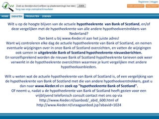 Wilt u op de hoogte blijven van de actuele hypotheekrente van Bank of Scotland, en/of
deze vergelijken met de hypotheekrente van alle andere hypotheekverstrekkers van
Nederland?
Dan bent u bij www.4ieder.nl aan het juiste adres!
Want wij controleren elke dag de actuele hypotheekrente van Bank of Scotland, en nemen
eventuele wijzigingen over in onze Bank of Scotland overzichten, en vatten de wijzigingen
ook samen in uitgebreide Bank of Scotland hypotheekrente nieuwsberichten.
En vanzelfsprekend worden de nieuwe Bank of Scotland hypotheekrente tarieven ook weer
verwerkt in de hypotheekrente overzichten waarmee je kunt vergelijken met andere
hypotheekaanbieders.
Wilt u weten wat de actuele hypotheekrente van Bank of Scotland is, of een vergelijking van
de hypotheekrente van Bank of Scotland met die van andere hypotheekverstrekkers, gaat u
dan naar www.4ieder.nl en zoek op "hypotheekrente Bank of Scotland".
Of neemt u, nadat u de hypotheekrente van Bank of Scotland heeft gezien voor een
vrijblijvend telefonisch consult contact met ons op via
http://www.4ieder.nl/aanbod/_abid_600.html of
http://www.4ieder.nl/vraagaanbod.jsp?abavid=1024

 