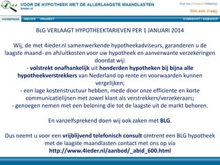 BLG VERLAAGT HYPOTHEEKTARIEVEN PER 1 JANUARI 2014
Wij, de met 4ieder.nl samenwerkende hypotheekadviseurs, garanderen u de
laagste maand- en afsluitkosten voor uw hypotheek en aanverwante verzekeringen
doordat wij:
- volstrekt onafhankelijk uit honderden hypotheken bij bijna alle
hypotheekverstrekkers van Nederland op rente en voorwaarden kunnen
vergelijken;
- een lage kostenstructuur hebben, mede door onze efficiente en korte
communicatielijnen met zowel klant als verstrekkers/verzekeraars;
- genoegen nemen met een beloning die tot de laagste uit de markt behoren.
En vanzelfsprekend doen wij ook zaken met BLG.
Dus neemt u voor een vrijblijvend telefonisch consult omtrent een BLG hypotheek
met de laagste maandlasten contact met ons op via
http://www.4ieder.nl/aanbod/_abid_600.html

 