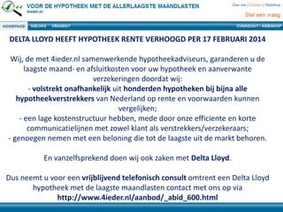 DELTA LLOYD HEEFT HYPOTHEEK RENTE VERHOOGD PER 17 FEBRUARI 2014
Wij, de met 4ieder.nl samenwerkende hypotheekadviseurs, garanderen u de
laagste maand- en afsluitkosten voor uw hypotheek en aanverwante
verzekeringen doordat wij:
- volstrekt onafhankelijk uit honderden hypotheken bij bijna alle
hypotheekverstrekkers van Nederland op rente en voorwaarden kunnen
vergelijken;
- een lage kostenstructuur hebben, mede door onze efficiente en korte
communicatielijnen met zowel klant als verstrekkers/verzekeraars;
- genoegen nemen met een beloning die tot de laagste uit de markt behoren.
En vanzelfsprekend doen wij ook zaken met Delta Lloyd.
Dus neemt u voor een vrijblijvend telefonisch consult omtrent een Delta Lloyd
hypotheek met de laagste maandlasten contact met ons op via
http://www.4ieder.nl/aanbod/_abid_600.html
 