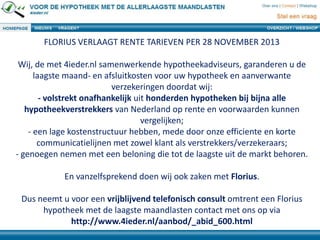 FLORIUS VERLAAGT RENTE TARIEVEN PER 28 NOVEMBER 2013
Wij, de met 4ieder.nl samenwerkende hypotheekadviseurs, garanderen u de
laagste maand- en afsluitkosten voor uw hypotheek en aanverwante
verzekeringen doordat wij:
- volstrekt onafhankelijk uit honderden hypotheken bij bijna alle
hypotheekverstrekkers van Nederland op rente en voorwaarden kunnen
vergelijken;
- een lage kostenstructuur hebben, mede door onze efficiente en korte
communicatielijnen met zowel klant als verstrekkers/verzekeraars;
- genoegen nemen met een beloning die tot de laagste uit de markt behoren.

En vanzelfsprekend doen wij ook zaken met Florius.
Dus neemt u voor een vrijblijvend telefonisch consult omtrent een Florius
hypotheek met de laagste maandlasten contact met ons op via
http://www.4ieder.nl/aanbod/_abid_600.html

 