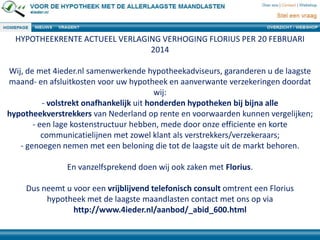 HYPOTHEEKRENTE ACTUEEL VERLAGING VERHOGING FLORIUS PER 20 FEBRUARI
2014
Wij, de met 4ieder.nl samenwerkende hypotheekadviseurs, garanderen u de laagste
maand- en afsluitkosten voor uw hypotheek en aanverwante verzekeringen doordat
wij:
- volstrekt onafhankelijk uit honderden hypotheken bij bijna alle
hypotheekverstrekkers van Nederland op rente en voorwaarden kunnen vergelijken;
- een lage kostenstructuur hebben, mede door onze efficiente en korte
communicatielijnen met zowel klant als verstrekkers/verzekeraars;
- genoegen nemen met een beloning die tot de laagste uit de markt behoren.
En vanzelfsprekend doen wij ook zaken met Florius.
Dus neemt u voor een vrijblijvend telefonisch consult omtrent een Florius
hypotheek met de laagste maandlasten contact met ons op via
http://www.4ieder.nl/aanbod/_abid_600.html
 