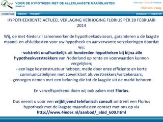 HYPOTHEEKRENTE ACTUEEL VERLAGING VERHOGING FLORIUS PER 20 FEBRUARI
2014
Wij, de met 4ieder.nl samenwerkende hypotheekadviseurs, garanderen u de laagste
maand- en afsluitkosten voor uw hypotheek en aanverwante verzekeringen doordat
wij:
- volstrekt onafhankelijk uit honderden hypotheken bij bijna alle
hypotheekverstrekkers van Nederland op rente en voorwaarden kunnen
vergelijken;
- een lage kostenstructuur hebben, mede door onze efficiente en korte
communicatielijnen met zowel klant als verstrekkers/verzekeraars;
- genoegen nemen met een beloning die tot de laagste uit de markt behoren.
En vanzelfsprekend doen wij ook zaken met Florius.
Dus neemt u voor een vrijblijvend telefonisch consult omtrent een Florius
hypotheek met de laagste maandlasten contact met ons op via
http://www.4ieder.nl/aanbod/_abid_600.html
 