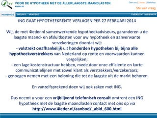 ING GAAT HYPOTHEEKRENTE VERLAGEN PER 27 FEBRUARI 2014
Wij, de met 4ieder.nl samenwerkende hypotheekadviseurs, garanderen u de
laagste maand- en afsluitkosten voor uw hypotheek en aanverwante
verzekeringen doordat wij:
- volstrekt onafhankelijk uit honderden hypotheken bij bijna alle
hypotheekverstrekkers van Nederland op rente en voorwaarden kunnen
vergelijken;
- een lage kostenstructuur hebben, mede door onze efficiente en korte
communicatielijnen met zowel klant als verstrekkers/verzekeraars;
- genoegen nemen met een beloning die tot de laagste uit de markt behoren.
En vanzelfsprekend doen wij ook zaken met ING.
Dus neemt u voor een vrijblijvend telefonisch consult omtrent een ING
hypotheek met de laagste maandlasten contact met ons op via
http://www.4ieder.nl/aanbod/_abid_600.html
 