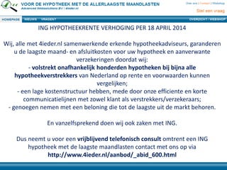 ING HYPOTHEEKRENTE VERHOGING PER 18 APRIL 2014
Wij, alle met 4ieder.nl samenwerkende erkende hypotheekadviseurs, garanderen
u de laagste maand- en afsluitkosten voor uw hypotheek en aanverwante
verzekeringen doordat wij:
- volstrekt onafhankelijk honderden hypotheken bij bijna alle
hypotheekverstrekkers van Nederland op rente en voorwaarden kunnen
vergelijken;
- een lage kostenstructuur hebben, mede door onze efficiente en korte
communicatielijnen met zowel klant als verstrekkers/verzekeraars;
- genoegen nemen met een beloning die tot de laagste uit de markt behoren.
En vanzelfsprekend doen wij ook zaken met ING.
Dus neemt u voor een vrijblijvend telefonisch consult omtrent een ING
hypotheek met de laagste maandlasten contact met ons op via
http://www.4ieder.nl/aanbod/_abid_600.html
 