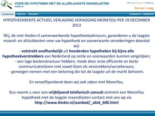 HYPOTHEEKRENTE ACTUEEL VERLAGING VERHOGING MONEYOU PER 19 DECEMBER
2013
Wij, de met 4ieder.nl samenwerkende hypotheekadviseurs, garanderen u de laagste
maand- en afsluitkosten voor uw hypotheek en aanverwante verzekeringen doordat
wij:
- volstrekt onafhankelijk uit honderden hypotheken bij bijna alle
hypotheekverstrekkers van Nederland op rente en voorwaarden kunnen vergelijken;
- een lage kostenstructuur hebben, mede door onze efficiente en korte
communicatielijnen met zowel klant als verstrekkers/verzekeraars;
- genoegen nemen met een beloning die tot de laagste uit de markt behoren.
En vanzelfsprekend doen wij ook zaken met MoneYou.
Dus neemt u voor een vrijblijvend telefonisch consult omtrent een MoneYou
hypotheek met de laagste maandlasten contact met ons op via
http://www.4ieder.nl/aanbod/_abid_600.html
 