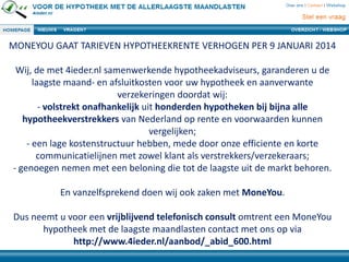 MONEYOU GAAT TARIEVEN HYPOTHEEKRENTE VERHOGEN PER 9 JANUARI 2014
Wij, de met 4ieder.nl samenwerkende hypotheekadviseurs, garanderen u de
laagste maand- en afsluitkosten voor uw hypotheek en aanverwante
verzekeringen doordat wij:
- volstrekt onafhankelijk uit honderden hypotheken bij bijna alle
hypotheekverstrekkers van Nederland op rente en voorwaarden kunnen
vergelijken;
- een lage kostenstructuur hebben, mede door onze efficiente en korte
communicatielijnen met zowel klant als verstrekkers/verzekeraars;
- genoegen nemen met een beloning die tot de laagste uit de markt behoren.
En vanzelfsprekend doen wij ook zaken met MoneYou.
Dus neemt u voor een vrijblijvend telefonisch consult omtrent een MoneYou
hypotheek met de laagste maandlasten contact met ons op via
http://www.4ieder.nl/aanbod/_abid_600.html

 