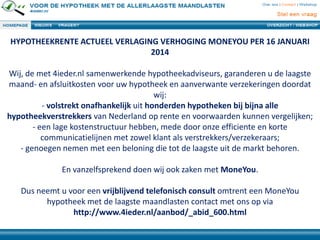 HYPOTHEEKRENTE ACTUEEL VERLAGING VERHOGING MONEYOU PER 16 JANUARI
2014
Wij, de met 4ieder.nl samenwerkende hypotheekadviseurs, garanderen u de laagste
maand- en afsluitkosten voor uw hypotheek en aanverwante verzekeringen doordat
wij:
- volstrekt onafhankelijk uit honderden hypotheken bij bijna alle
hypotheekverstrekkers van Nederland op rente en voorwaarden kunnen vergelijken;
- een lage kostenstructuur hebben, mede door onze efficiente en korte
communicatielijnen met zowel klant als verstrekkers/verzekeraars;
- genoegen nemen met een beloning die tot de laagste uit de markt behoren.
En vanzelfsprekend doen wij ook zaken met MoneYou.
Dus neemt u voor een vrijblijvend telefonisch consult omtrent een MoneYou
hypotheek met de laagste maandlasten contact met ons op via
http://www.4ieder.nl/aanbod/_abid_600.html

 