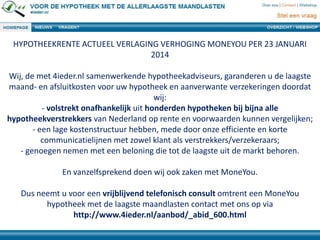 HYPOTHEEKRENTE ACTUEEL VERLAGING VERHOGING MONEYOU PER 23 JANUARI
2014
Wij, de met 4ieder.nl samenwerkende hypotheekadviseurs, garanderen u de laagste
maand- en afsluitkosten voor uw hypotheek en aanverwante verzekeringen doordat
wij:
- volstrekt onafhankelijk uit honderden hypotheken bij bijna alle
hypotheekverstrekkers van Nederland op rente en voorwaarden kunnen vergelijken;
- een lage kostenstructuur hebben, mede door onze efficiente en korte
communicatielijnen met zowel klant als verstrekkers/verzekeraars;
- genoegen nemen met een beloning die tot de laagste uit de markt behoren.
En vanzelfsprekend doen wij ook zaken met MoneYou.
Dus neemt u voor een vrijblijvend telefonisch consult omtrent een MoneYou
hypotheek met de laagste maandlasten contact met ons op via
http://www.4ieder.nl/aanbod/_abid_600.html

 