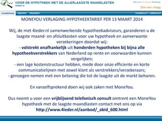 MONEYOU VERLAGING HYPOTHEEKTARIEF PER 13 MAART 2014
Wij, de met 4ieder.nl samenwerkende hypotheekadviseurs, garanderen u de
laagste maand- en afsluitkosten voor uw hypotheek en aanverwante
verzekeringen doordat wij:
- volstrekt onafhankelijk uit honderden hypotheken bij bijna alle
hypotheekverstrekkers van Nederland op rente en voorwaarden kunnen
vergelijken;
- een lage kostenstructuur hebben, mede door onze efficiente en korte
communicatielijnen met zowel klant als verstrekkers/verzekeraars;
- genoegen nemen met een beloning die tot de laagste uit de markt behoren.
En vanzelfsprekend doen wij ook zaken met MoneYou.
Dus neemt u voor een vrijblijvend telefonisch consult omtrent een MoneYou
hypotheek met de laagste maandlasten contact met ons op via
http://www.4ieder.nl/aanbod/_abid_600.html
 