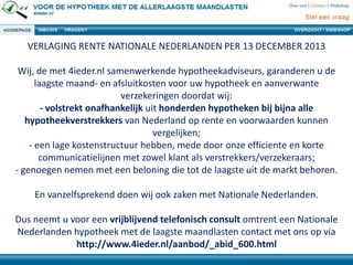 VERLAGING RENTE NATIONALE NEDERLANDEN PER 13 DECEMBER 2013
Wij, de met 4ieder.nl samenwerkende hypotheekadviseurs, garanderen u de
laagste maand- en afsluitkosten voor uw hypotheek en aanverwante
verzekeringen doordat wij:
- volstrekt onafhankelijk uit honderden hypotheken bij bijna alle
hypotheekverstrekkers van Nederland op rente en voorwaarden kunnen
vergelijken;
- een lage kostenstructuur hebben, mede door onze efficiente en korte
communicatielijnen met zowel klant als verstrekkers/verzekeraars;
- genoegen nemen met een beloning die tot de laagste uit de markt behoren.
En vanzelfsprekend doen wij ook zaken met Nationale Nederlanden.
Dus neemt u voor een vrijblijvend telefonisch consult omtrent een Nationale
Nederlanden hypotheek met de laagste maandlasten contact met ons op via
http://www.4ieder.nl/aanbod/_abid_600.html

 