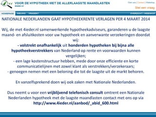 NATIONALE NEDERLANDEN GAAT HYPOTHEEKRENTE VERLAGEN PER 4 MAART 2014
Wij, de met 4ieder.nl samenwerkende hypotheekadviseurs, garanderen u de laagste
maand- en afsluitkosten voor uw hypotheek en aanverwante verzekeringen doordat
wij:
- volstrekt onafhankelijk uit honderden hypotheken bij bijna alle
hypotheekverstrekkers van Nederland op rente en voorwaarden kunnen
vergelijken;
- een lage kostenstructuur hebben, mede door onze efficiente en korte
communicatielijnen met zowel klant als verstrekkers/verzekeraars;
- genoegen nemen met een beloning die tot de laagste uit de markt behoren.
En vanzelfsprekend doen wij ook zaken met Nationale Nederlanden.
Dus neemt u voor een vrijblijvend telefonisch consult omtrent een Nationale
Nederlanden hypotheek met de laagste maandlasten contact met ons op via
http://www.4ieder.nl/aanbod/_abid_600.html
 