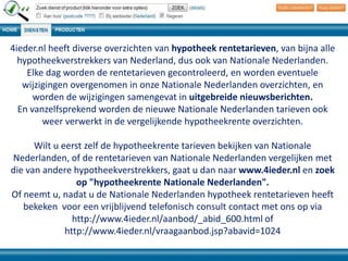 4ieder.nl heeft diverse overzichten van hypotheek rentetarieven, van bijna alle
hypotheekverstrekkers van Nederland, dus ook van Nationale Nederlanden.
Elke dag worden de rentetarieven gecontroleerd, en worden eventuele
wijzigingen overgenomen in onze Nationale Nederlanden overzichten, en
worden de wijzigingen samengevat in uitgebreide nieuwsberichten.
En vanzelfsprekend worden de nieuwe Nationale Nederlanden tarieven ook
weer verwerkt in de vergelijkende hypotheekrente overzichten.
Wilt u eerst zelf de hypotheekrente tarieven bekijken van Nationale
Nederlanden, of de rentetarieven van Nationale Nederlanden vergelijken met
die van andere hypotheekverstrekkers, gaat u dan naar www.4ieder.nl en zoek
op "hypotheekrente Nationale Nederlanden".
Of neemt u, nadat u de Nationale Nederlanden hypotheek rentetarieven heeft
bekeken voor een vrijblijvend telefonisch consult contact met ons op via
http://www.4ieder.nl/aanbod/_abid_600.html of
http://www.4ieder.nl/vraagaanbod.jsp?abavid=1024

 