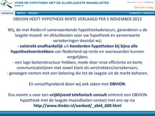 OBVION HEEFT HYPOTHEEK RENTE VERLAAGD PER 5 NOVEMBER 2013
Wij, de met 4ieder.nl samenwerkende hypotheekadviseurs, garanderen u de
laagste maand- en afsluitkosten voor uw hypotheek en aanverwante
verzekeringen doordat wij:
- volstrekt onafhankelijk uit honderden hypotheken bij bijna alle
hypotheekverstrekkers van Nederland op rente en voorwaarden kunnen
vergelijken;
- een lage kostenstructuur hebben, mede door onze efficiente en korte
communicatielijnen met zowel klant als verstrekkers/verzekeraars;
- genoegen nemen met een beloning die tot de laagste uit de markt behoren.
En vanzelfsprekend doen wij ook zaken met OBVION.
Dus neemt u voor een vrijblijvend telefonisch consult omtrent een OBVION
hypotheek met de laagste maandlasten contact met ons op via
http://www.4ieder.nl/aanbod/_abid_600.html
 