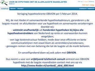 Verlaging hypotheekrente OBVION per 5 februari 2014.

Wij, de met 4ieder.nl samenwerkende hypotheekadviseurs, garanderen u de
laagste maand- en afsluitkosten voor uw hypotheek en aanverwante verzekeringen
doordat wij:
- volstrekt onafhankelijk uit honderden hypotheken bij bijna alle
hypotheekverstrekkers van Nederland op rente en voorwaarden kunnen
vergelijken;
- een lage kostenstructuur hebben, mede door onze efficiente en korte
communicatielijnen met zowel klant als verstrekkers/verzekeraars;
- genoegen nemen met een beloning die tot de laagste uit de markt behoren.
En vanzelfsprekend doen wij ook zaken met OBVION.
Dus neemt u voor een vrijblijvend telefonisch consult omtrent een OBVION
hypotheek met de laagste maandlasten contact met ons op via
http://www.4ieder.nl/aanbod/_abid_600.html

 