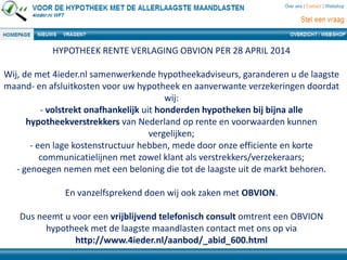 HYPOTHEEK RENTE VERLAGING OBVION PER 28 APRIL 2014
Wij, de met 4ieder.nl samenwerkende hypotheekadviseurs, garanderen u de laagste
maand- en afsluitkosten voor uw hypotheek en aanverwante verzekeringen doordat
wij:
- volstrekt onafhankelijk uit honderden hypotheken bij bijna alle
hypotheekverstrekkers van Nederland op rente en voorwaarden kunnen
vergelijken;
- een lage kostenstructuur hebben, mede door onze efficiente en korte
communicatielijnen met zowel klant als verstrekkers/verzekeraars;
- genoegen nemen met een beloning die tot de laagste uit de markt behoren.
En vanzelfsprekend doen wij ook zaken met OBVION.
Dus neemt u voor een vrijblijvend telefonisch consult omtrent een OBVION
hypotheek met de laagste maandlasten contact met ons op via
http://www.4ieder.nl/aanbod/_abid_600.html
 