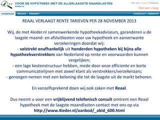 REAAL VERLAAGT RENTE TARIEVEN PER 28 NOVEMBER 2013
Wij, de met 4ieder.nl samenwerkende hypotheekadviseurs, garanderen u de
laagste maand- en afsluitkosten voor uw hypotheek en aanverwante
verzekeringen doordat wij:
- volstrekt onafhankelijk uit honderden hypotheken bij bijna alle
hypotheekverstrekkers van Nederland op rente en voorwaarden kunnen
vergelijken;
- een lage kostenstructuur hebben, mede door onze efficiente en korte
communicatielijnen met zowel klant als verstrekkers/verzekeraars;
- genoegen nemen met een beloning die tot de laagste uit de markt behoren.
En vanzelfsprekend doen wij ook zaken met Reaal.
Dus neemt u voor een vrijblijvend telefonisch consult omtrent een Reaal
hypotheek met de laagste maandlasten contact met ons op via
http://www.4ieder.nl/aanbod/_abid_600.html
 